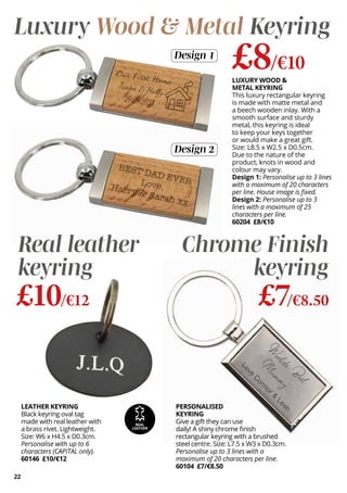 LEATHER KEYRING
Black keyring oval tag
made with real leather with
a brass rivet. Lightweight.
Size: W6 x H4.5 x D0.3cm.
Personalise with up to 6
characters (CAPITAL only).
60146 £10/€12
PERSONALISED
KEYRING
Give a gift they can use
daily! A shiny chrome finish
rectangular keyring with a brushed
steel centre. Size: L7.5 x W3 x D0.3cm.
Personalise up to 3 lines with a
maximum of 20 characters per line.
60104 £7/€8.50
Real leather
keyring
£10/€12
Chrome Finish
keyring
£7/€8.50
REAL
LEATHER
22
Luxury Wood & Metal Keyring
£8/€10
LUXURY WOOD &
METAL KEYRING
This luxury rectangular keyring
is made with matte metal and
a beech wooden inlay. With a
smooth surface and sturdy
metal, this keyring is ideal
to keep your keys together
or would make a great gift.
Size: L8.5 x W2.5 x D0.5cm.
Due to the nature of the
product, knots in wood and
colour may vary.
Design 1: Personalise up to 3 lines
with a maximum of 20 characters
per line. House image is fixed.
Design 2: Personalise up to 3
lines with a maximum of 25
characters per line.
60204 £8/€10
Design 1
Design 2
 