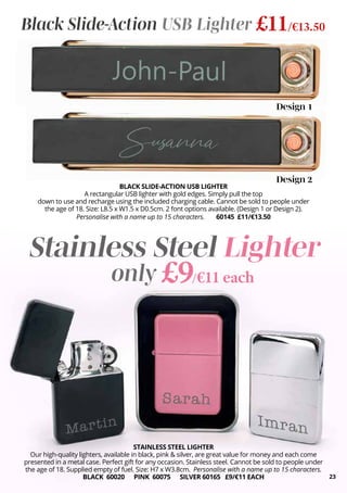 STAINLESS STEEL LIGHTER
Our high-quality lighters, available in black, pink & silver, are great value for money and each come
presented in a metal case. Perfect gift for any occasion. Stainless steel. Cannot be sold to people under
the age of 18. Supplied empty of fuel. Size: H7 x W3.8cm. Personalise with a name up to 15 characters.
BLACK 60020 PINK 60075 SILVER 60165 £9/€11 EACH
Stainless Steel Lighter
BLACK SLIDE-ACTION USB LIGHTER
A rectangular USB lighter with gold edges. Simply pull the top
down to use and recharge using the included charging cable. Cannot be sold to people under
the age of 18. Size: L8.5 x W1.5 x D0.5cm. 2 font options available. (Design 1 or Design 2).
Personalise with a name up to 15 characters. 60145 £11/€13.50
Design 1
Design 2
Black Slide-Action USB Lighter £11/€13.50
£9/€11 each
only
23
 