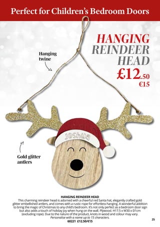 HANGING REINDEER HEAD
This charming reindeer head is adorned with a cheerful red Santa hat, elegantly crafted gold
glitter embellished antlers, and comes with a rustic rope for effortless hanging. A wonderful addition
to bring the magic of Christmas to any child’s bedroom. It’s not only perfect as a bedroom door sign
but also adds a touch of holiday joy when hung on the wall. Plywood. H17.5 x W30 x D1cm
(excluding rope). Due to the nature of the product, knots in wood and colour may vary.
Personalise with a name up to 15 characters.
60221 £12.50/€15
HANGING
REINDEER
HEAD
£12.50
€15
25
Gold glitter
antlers
Hanging
twine
Perfect for Children’s Bedroom Doors
 