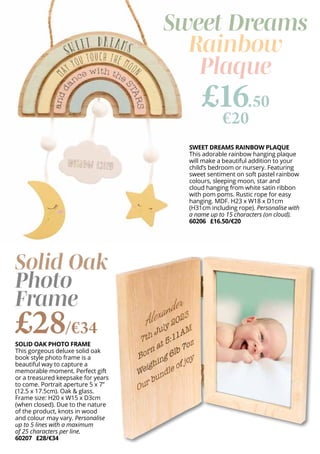SWEET DREAMS RAINBOW PLAQUE
This adorable rainbow hanging plaque
will make a beautiful addition to your
child’s bedroom or nursery. Featuring
sweet sentiment on soft pastel rainbow
colours, sleeping moon, star and
cloud hanging from white satin ribbon
with pom poms. Rustic rope for easy
hanging. MDF. H23 x W18 x D1cm
(H31cm including rope). Personalise with
a name up to 15 characters (on cloud).
60206 £16.50/€20
SOLID OAK PHOTO FRAME
This gorgeous deluxe solid oak
book style photo frame is a
beautiful way to capture a
memorable moment. Perfect gift
or a treasured keepsake for years
to come. Portrait aperture 5 x 7”
(12.5 x 17.5cm). Oak & glass.
Frame size: H20 x W15 x D3cm
(when closed). Due to the nature
of the product, knots in wood
and colour may vary. Personalise
up to 5 lines with a maximum
of 25 characters per line.
60207 £28/€34
Sweet Dreams
Rainbow
Plaque
£16.50
€20
Solid Oak
Photo
Frame
£28/€34
 