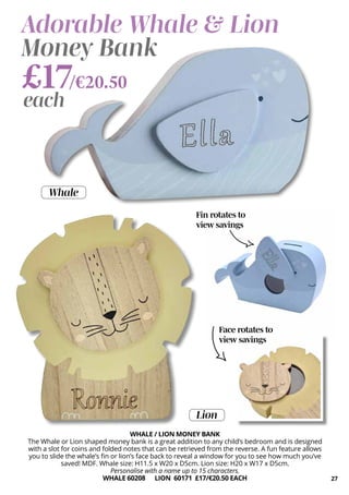 Fin rotates to
view savings
27
WHALE / LION MONEY BANK
The Whale or Lion shaped money bank is a great addition to any child’s bedroom and is designed
with a slot for coins and folded notes that can be retrieved from the reverse. A fun feature allows
you to slide the whale’s fin or lion’s face back to reveal a window for you to see how much you’ve
saved! MDF. Whale size: H11.5 x W20 x D5cm. Lion size: H20 x W17 x D5cm.
Personalise with a name up to 15 characters.
WHALE 60208 LION 60171 £17/€20.50 EACH
Adorable Whale & Lion
Money Bank
Face rotates to
view savings
£17/€20.50
each
Lion
Whale
 
