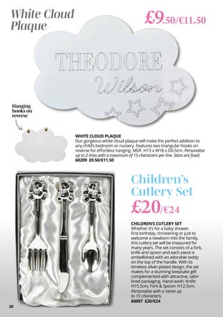 CHILDREN’S CUTLERY SET
Whether it’s for a baby shower,
first birthday, christening or just to
welcome a newborn into the family,
this cutlery set will be treasured for
many years. The set consists of a fork,
knife and spoon and each piece is
embellished with an adorable teddy
on the top of the handle. With its
timeless silver-plated design, the set
makes for a stunning keepsake gift
complemented with attractive, satin
lined packaging. Hand wash. Knife:
H15.5cm, Fork & Spoon: H12.5cm.
Personalise with a name up
to 15 characters.
60097 £20/€24
£20/€24
Children’s
Cutlery Set
White Cloud
Plaque
WHITE CLOUD PLAQUE
Our gorgeous white cloud plaque will make the perfect addition to
any child’s bedroom or nursery. Features two triangular hooks on
reverse for effortless hanging. MDF. H13 x W18 x D0.5cm. Personalise
up to 2 lines with a maximum of 15 characters per line. Stars are fixed.
60209 £9.50/€11.50
£9.50/€11.50
28
Hanging
hooks on
reverse
 