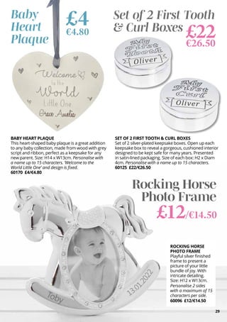 29
£4
€4.80
Baby
Heart
Plaque
Set of 2 First Tooth
& Curl Boxes
£22
€26.50
ROCKING HORSE
PHOTO FRAME
Playful silver finished
frame to present a
picture of your little
bundle of joy. With
intricate detailing.
Size: H12 x W13cm.
Personalise 2 sides
with a maximum of 15
characters per side.
60096 £12/€14.50
BABY HEART PLAQUE
This heart-shaped baby plaque is a great addition
to any baby collection, made from wood with grey
script and ribbon, perfect as a keepsake for any
new parent. Size: H14 x W13cm. Personalise with
a name up to 15 characters. ‘Welcome to the
World Little One’ and design is fixed.
60170 £4/€4.80
SET OF 2 FIRST TOOTH & CURL BOXES
Set of 2 silver-plated keepsake boxes. Open up each
keepsake box to reveal a gorgeous, cushioned interior
designed to be kept safe for many years. Presented
in satin-lined packaging. Size of each box: H2 x Diam
4cm. Personalise with a name up to 15 characters.
60125 £22/€26.50
Rocking Horse
Photo Frame
£12/€14.50
 