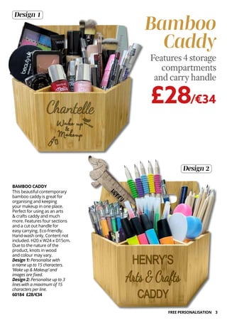 3
BAMBOO CADDY
This beautiful contemporary
bamboo caddy is great for
organising and keeping
your makeup in one place.
Perfect for using as an arts
& crafts caddy and much
more. Features four sections
and a cut out handle for
easy carrying. Eco-friendly.
Hand-wash only. Content not
included. H20 x W24 x D15cm.
Due to the nature of the
product, knots in wood
and colour may vary.
Design 1: Personalise with
a name up to 15 characters.
‘Wake up & Makeup’ and
images are fixed.
Design 2: Personalise up to 3
lines with a maximum of 15
characters per line.
60184 £28/€34
Design 2
Design 1
Bamboo
Caddy
£28/€34
Features 4 storage
compartments
and carry handle
FREE PERSONALISATION
 