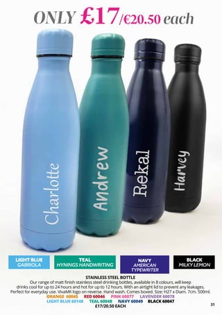 31
STAINLESS STEEL BOTTLE
Our range of matt finish stainless steel drinking bottles, available in 8 colours, will keep
drinks cool for up to 24 hours and hot for up to 12 hours. With an airtight lid to prevent any leakages.
Perfect for everyday use. VivaMK logo on reverse. Hand wash. Comes boxed. Size: H27 x Diam. 7cm. 500ml.
ORANGE 60045 RED 60046 PINK 60077 LAVENDER 60078
LIGHT BLUE 60148 TEAL 60048 NAVY 60049 BLACK 60047
£17/20.50 EACH
ONLY £17/€20.50 each
LIGHT BLUE
GABRIOLA
TEAL
HYNINGS HANDWRITING
NAVY
AMERICAN
TYPEWRITER
BLACK
MILKY LEMON
 