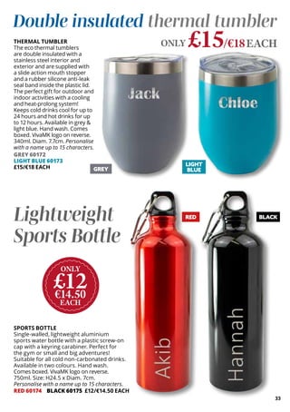 BLACK
£15/€18EACH
ONLY
THERMAL TUMBLER
The eco thermal tumblers
are double insulated with a
stainless steel interior and
exterior and are supplied with
a slide action mouth stopper
and a rubber silicone anti-leak
seal band inside the plastic lid.
The perfect gift for outdoor and
indoor activities with a cooling
and heat-prolong system!
Keeps cold drinks cool for up to
24 hours and hot drinks for up
to 12 hours. Available in grey &
light blue. Hand wash. Comes
boxed. VivaMK logo on reverse.
340ml. Diam. 7.7cm. Personalise
with a name up to 15 characters.
GREY 60172
LIGHT BLUE 60173
£15/€18 EACH
SPORTS BOTTLE
Single-walled, lightweight aluminium
sports water bottle with a plastic screw-on
cap with a keyring carabiner. Perfect for
the gym or small and big adventures!
Suitable for all cold non-carbonated drinks.
Available in two colours. Hand wash.
Comes boxed. VivaMK logo on reverse.
750ml. Size: H24.5 x Diam. 7cm.
Personalise with a name up to 15 characters.
RED 60174 BLACK 60175 £12/€14.50 EACH
Double insulated thermal tumbler
ONLY
£12
€14.50
EACH
Lightweight
Sports Bottle
LIGHT
BLUE
GREY
33
RED
 