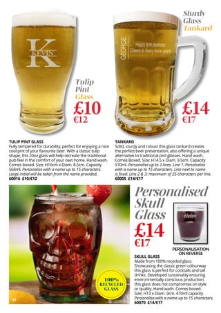 34
100%
RECYCLED
GLASS
PERSONALISATION
ON REVERSE
Personalised
Skull
Glass
£14
€17
SKULL GLASS
Made from 100% recycled glass.
Showcasing the classic green colourway
this glass is perfect for cocktails and tall
drinks. Developed sustainably ensuring
environmentally conscious production,
this glass does not compromise on style
or quality. Hand wash. Comes boxed.
Size: H13 x Diam. 9cm. 470ml capacity.
Personalise with a name up to 15 characters.
60070 £14/€17
TULIP PINT GLASS
Fully tempered for durability, perfect for enjoying a nice
cool pint of your favourite beer. With a classic tulip
shape, this 20oz glass will help recreate the traditional
pub feel in the comfort of your own home. Hand wash.
Comes boxed. Size: H16cm x Diam. 8.5cm. Capacity
568ml. Personalise with a name up to 15 characters.
Large initial will be taken from the name provided.
60016 £10/€12
£14
€17
Sturdy
Glass
Tankard
TANKARD
Solid, sturdy and robust this glass tankard creates
the perfect beer presentation, also offering a unique
alternative to traditional pint glasses. Hand wash.
Comes Boxed. Size: H14.5 x Diam. 9.5cm. Capacity
570ml. Personalise up to 3 lines. Line 1: Personalise
with a name up to 15 characters. Line next to name
is fixed. Line 2 & 3: maximum of 25 characters per line.
60005 £14/€17
£10
€12
Tulip
Pint
Glass
 