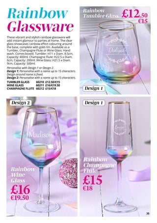 These vibrant and stylish rainbow glassware will
add instant glamour to parties at home. The clear
glass showcases rainbow effect colouring around
the base, complete with gold rim. Available as a
Tumbler, Champagne Flute or Wine Glass. Hand
wash. Comes boxed. Tumbler: H11 x Diam. 8.5cm,
Capacity: 400ml. Champagne Flute: H22.5 x Diam.
6cm, Capacity: 200ml. Wine Glass: H21.5 x Diam.
9cm, Capacity: 500ml.
Personalise with Design 1 or Design 2.
Design 1: Personalise with a name up to 15 characters.
Design around name is fixed.
Design 2: Personalise with a name up to 15 characters.
TUMBLER GLASS 60210 £12.50/€15
WINE GLASS 60211 £16/€19.50
CHAMPAGNE FLUTE 60212 £15/€18 Design 1
Design 2
35
Rainbow
Glassware
Design 1
£15
€18
£16
€19.50
Rainbow
Wine
Glass
Rainbow
Champagne
Flute
Rainbow
Tumbler Glass £12.50
€15
 
