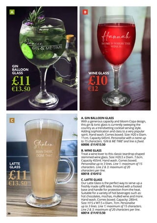 36
WINE GLASS
£10
€12
A. GIN BALLOON GLASS
With a generous capacity and bloom Copa design,
this gin & tonic glass is currently sweeping the
country as a trendsetting cocktail serving style.
Adding sophistication and class to a very popular
spirit. Hand wash. Comes boxed. Size: H20 x Diam.
11cm. Capacity 645ml. Personalise with a name up
to 15 characters. ‘GIN & ME TIME’ and line is fixed.
60006 £11/€13.50
B. WINE GLASS
Treat a wine lover to this classic teardrop-shaped
stemmed wine glass. Size: H20.5 x Diam. 7.6cm.
Capacity 455ml. Hand wash. Comes boxed.
Personalise up to 3 lines. Line 1: maximum of 15
characters. Line 2 & 3: maximum of 20
characters per line.
60018 £10/€12
C. LATTE GLASS
Our Latte Glass is the perfect way to serve up a
freshly made caffè latte. Finished with a footed
base and handle for protection from the heat.
Suitable for a variety of hot beverages such as:
hot chocolates, mochas, mulled wine and more.
Hand wash. Comes boxed. Capacity: 280ml.
Size: H15 x W7.5 x Diam. 7cm. Personalise
up to 3 lines. Line 1: maximum of 15 characters.
Line 2 & 3: maximum of 20 characters per line.
60014 £11/€13.50
GIN
BALLOON
GLASS
£11
€13.50
LATTE
GLASS
£11
€13.50
A B
C
 