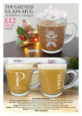 TOUGHENED GLASS MUG
Made from toughened glass, this mug is perfect for serving coffee, hot chocolate and other hot
beverages. With a strong and durable construction this mug features a twist on a classic design.
Hand wash. Comes boxed. Capacity 340ml. Size: H12 x Diam. 9.5cm.
Design 1: Personalise with a name up to 15 characters. Gingerbread image is fixed.
Design 2: Personalise with a name up to 15 characters. Large letter will be taken from first letter of name.
Design 3: Personalise with a name up to 15 characters.
60074 £12/€14.50
Design 1
Design 2 Design 3
£12
€14.50
TOUGHENED
GLASS MUG
Availablein3designs
EACH
37
 