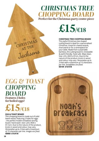 EGG & TOAST BOARD
This chopping board is made out of solid
beech wood. Featuring 2 holes for eggs
- the perfect modern breakfast serving
board. Hand wash. Size: L24 x W20 x
D1.5cm. Due to the nature of the product,
knots in wood and colour may vary.
Personalise up to 2 lines with a maximum
of 15 characters per line. Images are fixed.
60060 £15/€18
EGG & TOAST
CHOPPING
BOARD
Features 2 holes
for boiled eggs!
£15/€18
38
CHRISTMAS TREE CHOPPING BOARD
This joyful Christmas tree shaped
cutting board is ideal for a personalised
Christmas. Great for cheese boards,
charcuterie or for a centrepiece for
your table. Made from sustainable
bamboo, this cutting board is renewable
& earth-friendly. Food safe. Wipe clean.
Size: L33 x W23 x D1cm. Due to the
nature of the product, knots in wood
and colour may vary. Personalise up to
3 lines with a maximum of 15 characters
per line. Snowflakes are fixed.
60149 £15/€18
CHRISTMAS TREE
CHOPPING BOARD
Perfect for the Christmas party centre piece
£15/€18
 
