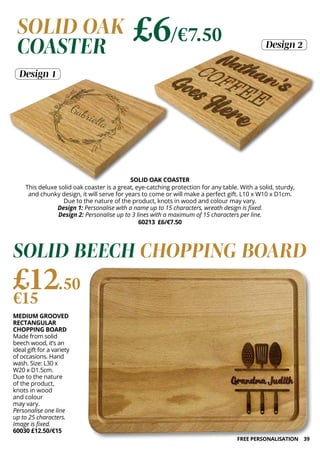 39
MEDIUM GROOVED
RECTANGULAR
CHOPPING BOARD
Made from solid
beech wood, it’s an
ideal gift for a variety
of occasions. Hand
wash. Size: L30 x
W20 x D1.5cm.
Due to the nature
of the product,
knots in wood
and colour
may vary.
Personalise one line
up to 25 characters.
Image is fixed.
60030 £12.50/€15
£12.50
€15
SOLID BEECH CHOPPING BOARD
SOLID OAK COASTER
This deluxe solid oak coaster is a great, eye-catching protection for any table. With a solid, sturdy,
and chunky design, it will serve for years to come or will make a perfect gift. L10 x W10 x D1cm.
Due to the nature of the product, knots in wood and colour may vary.
Design 1: Personalise with a name up to 15 characters, wreath design is fixed.
Design 2: Personalise up to 3 lines with a maximum of 15 characters per line.
60213 £6/€7.50
Design 1
Design 2
SOLID OAK
COASTER
£6/€7.50
FREE PERSONALISATION
 