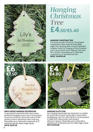 4
BIRCH WOOD HANGING DECORATION
A natural birch wood slice with cream twine,
perfect for hanging on your tree or around your
home this Christmas. Due to the nature of the
product, knots in wood and colour may vary.
Personalise up to 3 lines with a maximum of 15
characters per line. Robin image is fixed.
60110 £6/€7.50
£6
€7.50
HANGING SLATE STAR
Our hanging natural slate star decoration is suitable
for every tree or home. Comes with a cream twine
hanging loop. Size: H7 x W6 x D0.5cm. As this product
is made from natural slate, each product
will vary in texture. Personalise up to 2 lines with a
maximum of 15 characters per line. Holly image is fixed.
60114 £4/€4.80
HANGING CHRISTMAS TREE
This lovely wooden Christmas Tree shaped
hanging decoration features silver glitter
edges and matching silver string for effortless
hanging. Perfect for hanging on the Christmas
tree or around the home. Plywood. Size: H8 x
W6 x D0.8cm. Personalise up to 3 lines with
a maximum of 15 characters per line.
60223 £4.50/€5.40
£4
€4.80
Hanging
Christmas
Tree
£4.50/€5.40
 