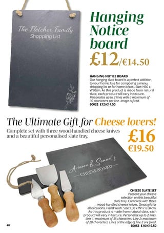CHEESE SLATE SET
Present your cheese
selection on this beautiful
slate tray. Complete with three
wood-handled cheese knives. Great gift for
all occasions. Hand wash. Size: L38 x W17 x D4cm.
As this product is made from natural slate, each
product will vary in texture. Personalise up to 2 lines.
Line 1: maximum of 35 characters. Line 2: maximum
of 20 characters. Lines at the edge of line 2 are fixed.
60083 £16/€19.50
£16
€19.50
40
HANGING NOTICE BOARD
Our hanging slate board is a perfect addition
to your home. Use for composing a menu,
shopping list or for home décor.. Size: H30 x
W20cm. As this product is made from natural
slate, each product will vary in texture.
Personalise up to 2 lines with a maximum of
30 characters per line. Image is fixed.
60032 £12/€14.50
Hanging
Notice
board
£12/€14.50
The Ultimate Gift for Cheese lovers!
Complete set with three wood-handled cheese knives
and a beautiful personalised slate tray.
 