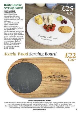 41
WHITE MARBLE
SERVING BOARD
With a solid marble
construction, this is the
ultimate cheese serving
board thanks to its naturally
cool touch.
Not just for cheese, of
course, these boards
are the perfect choice
for serving appetisers, tapas
and lighter bites.
It’s naturally heat resistant so
it can be used to serve hot
foods, such as garlic bread or
pizzas. Each board is unique
thanks to its natural material.
Hand wash. Hanging loop
included. Diam. 30cm x
D1.5cm. Personalise up to
2 lines with a maximum
of 35 characters per line.
60177 £25/€30
ACACIA WOOD SERVING BOARD
The Acacia Wood Serving Board features an easy-to-clean slate board insert. Ideal for serving the main
event with sides or simply cheese & crackers. Hand wash. Prolong the life of your board with
the occasional coat of olive oil. L31 x H1.5 x W21cm. Due to the nature of the product, knots in wood
and colour may vary. Personalise up to 3 lines with a maximum of 25 chararacters per line.
60176 £22/€26.50
£25
€30
£22
€26.50
White Marble
Serving Board
Acacia Wood Serving Board
 