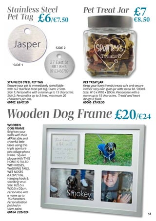 43
SIDE 2
STAINLESS STEEL PET TAG
Ensure your pet is immediately identifiable
with our stainless steel pet tag. Diam: 2.5cm.
Side 1: Personalise with a name up to 15 characters.
Side 2: Personalise up to 3 lines, maximum 20
characters per line.
60102 £6/€7.50
Stainless Steel
Pet Tag £6/€7.50
PET TREAT JAR
Keep your furry friends treats safe and secure
in their very own glass jar with screw lid. 500ml.
Size: H10 x W10 x D9cm. Personalise with a
name up to 15 characters. ‘Treats’ and heart
design is fixed.
60065 £7/€8.50
Pet Treat Jar £7
€8.50
SIDE 1
Wooden Dog Frame £20/€24
WOODEN
DOG FRAME
Brighten your
walls with their
aPAWrable and
cheerful little
faces using this
triple aperture
pet collage photo
frame. Square
plaque with ‘THIS
HOME IS FILLED
WITH KISSES,
WAGGING TAILS,
WET NOSES
& LOVE’ title.
Hanging hook &
standing strut.
Size: H25.5 x
W30.5 x D2cm.
Personalise with
a name up to
15 characters.
Personalisation
finished in
silver paint.
60164 £20/€24
 