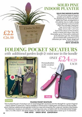 44
FOLDING POCKET SECATEURS
This trustworthy pair of secateurs are an essential garden accessory and the ideal gift for a green-fingered
friend, relative or loved one. They’re available in fuchsia pink or apple green and feature sturdy handles
which hold two additional tools (garden knife/mini saw) and showcase the rustproof, stainless-steel blades.
The fold-down secateurs are stored in a matching carry case, complete with its embroidered leaf design.
Size: L15 x W6 x D2cm. Size when folded: L9 x W3 x D2cm. Personalise with a name up to 15 characters.
PINK 60162 GREEN 60163 £24/€29 EACH
FOLDING POCKET SECATEURS
with additional garden knife & mini saw in the handle
£24/€29
ONLY
Personalisation
on the secateur
blade
Green
Pink
EACH
SOLID PINE INDOOR PLANTER
This attractive tapered square
wooden pine planter is perfect
for displaying your favourite plant.
Make your own arrangement in
this planter box to make a lovely
unique gift that is one of a kind.
Plant not included. Solid pine.
Top: H12.5 x W17 x D17cm,
Base: H12.5 x W11 x D11cm.
Due to the nature of the product,
knots in wood and colour may vary.
Personalise up to 2 lines with a maximum
of 25 characters per line. Personalise
up to 4 names with a maximum of 15
characters per name. Flower design will
be fixed per name.
60215 £22/€26.50
SOLID PINE
INDOOR PLANTER
£22
€26.50
 
