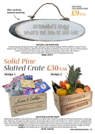 45
NATURAL
LOG DOOR SIGN
£9/€11
NATURAL LOG DOOR SIGN
A stunning natural log slice door sign with jute rope & bark edging. Perfect addition to your home,
shed or bar. If using outdoors, please stain for weather protection. Due to the nature of the product,
knots in wood and colour may vary. Approx dimensions: Size: H8 x L25 x D1cm.
Personalise up to 2 lines with a maximum of 25 characters per line.
60066 £9/€11
Slice cut from
natural wood log
SOLID PINE SLATTED CRATE
Slatted pine wooden crate with two handles on either side. Great for using as a Christmas Eve box, fruit & veg
box, herb tray, storage box, gift card box at functions plus much more! Size: L31 x W23 x D15cm. Supplied flat
pack. Self assembly required. Contents not included. Due to the nature of the product, knots in the wood and
colour may vary. Design 1: Personalise up to 2 lines with a maximum of 25 characters per line. Images are fixed.
Design 2: Personalise up to 2 lines with a maximum of 25 characters per line.
60159 £30/€36
Solid Pine
Slatted Crate £30/€36
Design 1 Design 2
FREE PERSONALISATION
 