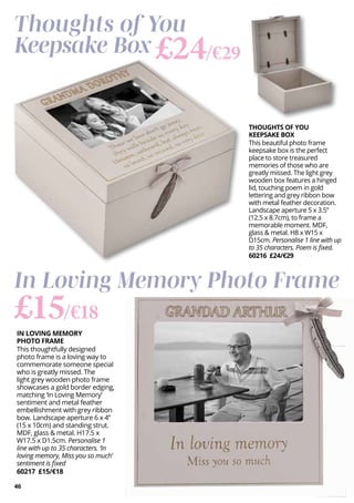 46
IN LOVING MEMORY
PHOTO FRAME
This thoughtfully designed
photo frame is a loving way to
commemorate someone special
who is greatly missed. The
light grey wooden photo frame
showcases a gold border edging,
matching ‘In Loving Memory’
sentiment and metal feather
embellishment with grey ribbon
bow. Landscape aperture 6 x 4”
(15 x 10cm) and standing strut.
MDF, glass & metal. H17.5 x
W17.5 x D1.5cm. Personalise 1
line with up to 35 characters. ‘In
loving memory, Miss you so much’
sentiment is fixed
60217 £15/€18
£15/€18
In Loving Memory Photo Frame
THOUGHTS OF YOU
KEEPSAKE BOX
This beautiful photo frame
keepsake box is the perfect
place to store treasured
memories of those who are
greatly missed. The light grey
wooden box features a hinged
lid, touching poem in gold
lettering and grey ribbon bow
with metal feather decoration.
Landscape aperture 5 x 3.5”
(12.5 x 8.7cm), to frame a
memorable moment. MDF,
glass & metal. H8 x W15 x
D15cm. Personalise 1 line with up
to 35 characters. Poem is fixed.
60216 £24/€29
Thoughts of You
Keepsake Box £24/€29
 