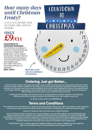 Move the carrot
nose to countdown
to Christmas
COUNTDOWN TO
CHRISTMAS SNOWMAN
This Christmas countdown is
made from wood and features
a snowman-shaped head
design with a carrot-shaped
nose pointer. Simply move the
nose each day to countdown
to Christmas! Includes stand
and hanging hook.
Size: H28.5 x W22.5cm.
Personalise with up to 15
characters.
60151 £9/€11
How many days
until Christmas
Frosty?
Ordering Just got Better...
1) Write the code numbers and product description on your order form along with your chosen personalised text. Please
check the number of letters available for the product, this can be found in the product description. Please note spaces are
counted in the character count. Enter the personalisation as you wish to have it displayed on the item, ensuring the correct
use of upper and lower case lettering. The font style will be as shown as pictured on the product, unless a font option is
offered. Please state which option on your order form if this is the case.
2) Please put the catalogue and order form back in the bag and leave outside for collection. Your distributor
will then contact you to arrange for payment and will deliver your order straight to your door.
3) All door to door orders have FREE Delivery
Terms and Conditions
Personalised items are excluded from our 30 day money back guarantee and from your right of cancellation. In the unfortunate
event that you receive a faulty item, please contact your distributor immediately and a replacement will be arranged.
Payment for all goods need to be made to your VivaMK distributor.
Due to continuous product development, the goods supplied to you may differ slightly from those illustrated in the
catalogue. Measurements, capacities, sizes, shades and colours quoted are approximate. The size of text will differ
depending on the number of characters requested. It is important that you check all the details supplied (including spelling,
punctuation and grammar) are correct as we engrave the item matching what we receive. For full ordering terms and
conditions please refer to the back of your order form provided in this catalogue pack.
VivaMK Network Ltd is a company registered in England and Wales under number: 11400025 and whose registered
office is at: International House, 142 Cromwell Road, London, England, SW7 4EF
A FUN, SUGAR-FREE WAY
TO ENJOY THE ADVENT
PERIOD
£9/€11
ONLY
 