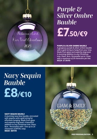 PURPLE & SILVER OMBRE BAUBLE
A gorgeous purple & silver ombre bauble
with a gold string to hang from your tree.
Made from glass and expertly engraved.
A stunning addition to any Christmas
tree. Diam. 8cm. Personalise up to 3 lines
with a maximum of 20 characters per line.
60224 £7.50/€9
5
NAVY SEQUIN BAUBLE
A stunning navy blue bauble, encrusted
with sequins and a gold string for
effortless hanging. Made from glass
and expertly engraved. A beautiful
addition to any Christmas tree. Diam.
8cm. Personalise with 1 line up to 25
characters (CAPITAL only).
60225 £8/€10
Purple &
Silver Ombre
Bauble
Navy Sequin
Bauble
£8/€10
£7.50/€9
FREE PERSONALISATION
 
