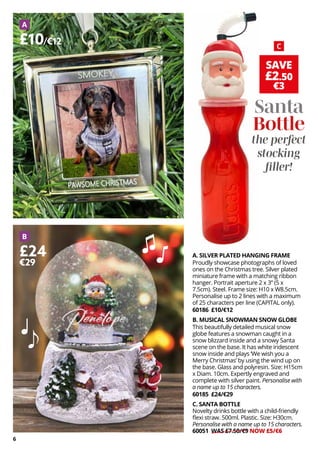 6
SAVE
£2.50
€3
A. SILVER PLATED HANGING FRAME
Proudly showcase photographs of loved
ones on the Christmas tree. Silver plated
miniature frame with a matching ribbon
hanger. Portrait aperture 2 x 3” (5 x
7.5cm). Steel. Frame size: H10 x W8.5cm.
Personalise up to 2 lines with a maximum
of 25 characters per line (CAPITAL only).
60186 £10/€12
B. MUSICAL SNOWMAN SNOW GLOBE
This beautifully detailed musical snow
globe features a snowman caught in a
snow blizzard inside and a snowy Santa
scene on the base. It has white iridescent
snow inside and plays ‘We wish you a
Merry Christmas’ by using the wind up on
the base. Glass and polyresin. Size: H15cm
x Diam. 10cm. Expertly engraved and
complete with silver paint. Personalise with
a name up to 15 characters.
60185 £24/€29
C. SANTA BOTTLE
Novelty drinks bottle with a child-friendly
flexi straw. 500ml. Plastic. Size: H30cm.
Personalise with a name up to 15 characters.
60051 WAS £7.50/€9 NOW £5/€6
A
B
C
£10/€12
£24
€29
Santa
Bottle
the perfect
stocking
filler!
 