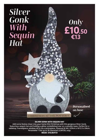 SILVER GONK WITH SEQUIN HAT
Add some festive cheer into your home this Christmas with this gorgeous Silver Gonk,
featuring a sequin hat and holding a glitter embellished star on a wooden base. Perfect for a
tabletop, mantelpiece, window sill or as a centrepiece. Plywood & felt. H29cm x W12.5 x D4cm.
Personalise 1 line up to 30 characters (CAPITAL only).
60226 £10.50/€13
Personalised
on base
£10.50
€13
Only
Silver
Gonk
With
Sequin
Hat
FREE PERSONALISATION
 