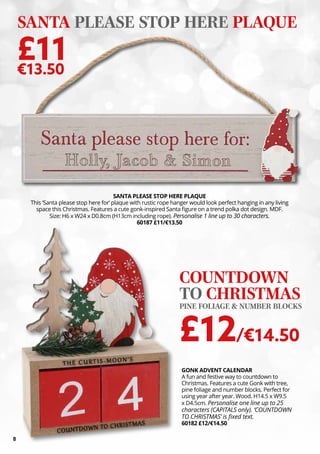 8
GONK ADVENT CALENDAR
A fun and festive way to countdown to
Christmas. Features a cute Gonk with tree,
pine foliage and number blocks. Perfect for
using year after year. Wood. H14.5 x W9.5
x D4.5cm. Personalise one line up to 25
characters (CAPITALS only). ‘COUNTDOWN
TO CHRISTMAS’ is fixed text.
60182 £12/€14.50
COUNTDOWN
TO CHRISTMAS
PINE FOLIAGE & NUMBER BLOCKS
£12/€14.50
SANTA PLEASE STOP HERE PLAQUE
This ‘Santa please stop here for’ plaque with rustic rope hanger would look perfect hanging in any living
space this Christmas. Features a cute gonk-inspired Santa figure on a trend polka dot design. MDF.
Size: H6 x W24 x D0.8cm (H13cm including rope). Personalise 1 line up to 30 characters.
60187 £11/€13.50
SANTA PLEASE STOP HERE PLAQUE
£11
€13.50
 