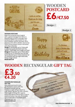 9
WOODEN RECTANGULAR
GIFT TAG
Add a personal touch to any
gift this festive season with this
thoughtful wooden gift tag.
Features a rustic string to attach to
a gift. Wood. Tag size: L8 x W4 x D0.4cm.
Total length of string: 30cm approx.
Due to the nature of the product, knots in
wood and colour may vary. Personalise
up to 4 lines with a maximum of 30
characters per line.
60214 £3.50/€4.20
WOODEN RECTANGULAR GIFT TAG
£3.50
€4.20
WOODEN POSTCARD
Make this Christmas extra magical
with a special message from Santa. A
beautiful way to send a message, wish
someone well for any occasion or use
as an invitation card for any event. Birch
plywood. H10 x W15 x D0.4cm. Due to the
nature of the product, knots in the wood
and colour may vary.
Design 1: Personalise up to 5 lines with
a maximum of 25 characters per line.
‘MERRY CHRISTMAS’ and images are fixed.
Design 2: Personalise up to 3 lines with a
maximum of 15 characters per line (left
hand side) and up to 5 lines maximum of
25 characters per line (right hand side).
Stamp image is fixed.
60220 £6/€7.50
WOODEN
POSTCARD
£6/€7.50
Design 2
Design 1
FREE PERSONALISATION
 