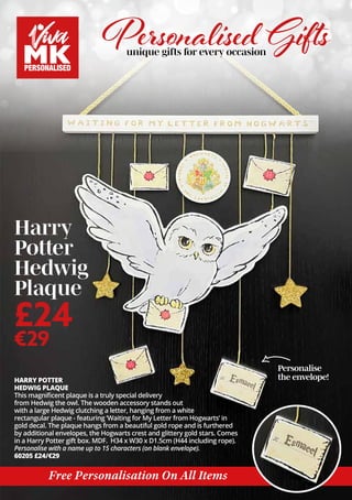 HARRY POTTER
HEDWIG PLAQUE
This magnificent plaque is a truly special delivery
from Hedwig the owl. The wooden accessory stands out
with a large Hedwig clutching a letter, hanging from a white
rectangular plaque - featuring ‘Waiting for My Letter from Hogwarts’ in
gold decal. The plaque hangs from a beautiful gold rope and is furthered
by additional envelopes, the Hogwarts crest and glittery gold stars. Comes
in a Harry Potter gift box. MDF. H34 x W30 x D1.5cm (H44 including rope).
Personalise with a name up to 15 characters (on blank envelope).
60205 £24/€29
Personalise
the envelope!
Personalised Gifts
unique gifts for every occasion
Harry
Potter
Hedwig
Plaque
£24
€29
Free Personalisation On All Items
 