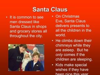 Santa ClausOn Christmas Eve, Santa Claus delivers presents to all the children in the world.He climbs down their chimneys while they are asleep.  But he only comes if the children are sleeping.Kids make special wishes if they have been nice this year. It is common to see men dressed like Santa Claus in shops and grocery stores all throughout the city.