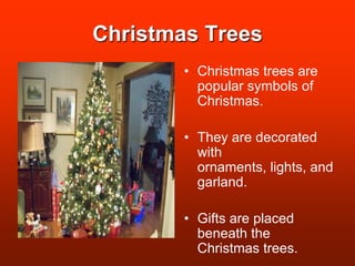Christmas TreesChristmas trees are  popular symbols of Christmas.They are decorated with ornaments, lights, and garland.Gifts are placed beneath the Christmas trees.