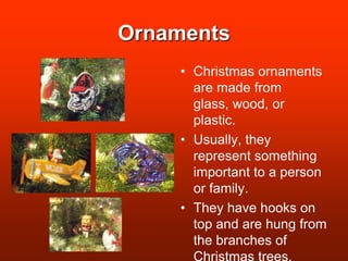 OrnamentsChristmas ornaments are made from glass, wood, or plastic.Usually, they represent something important to a person or family.They have hooks on top and are hung from the branches of Christmas trees.