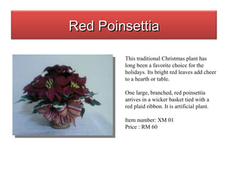 This traditional Christmas plant has long been a favorite choice for the holidays. Its bright red leaves add cheer to a hearth or table. One large, branched, red poinsettia arrives in a wicker basket tied with a red plaid ribbon. It is artificial plant. Item number: XM 01 Price : RM 60 