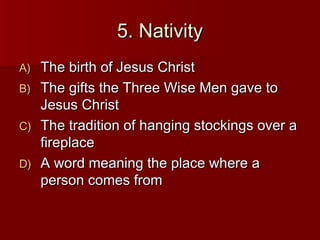 5. Nativity
A) The birth of Jesus Christ
B) The gifts the Three Wise Men gave to
   Jesus Christ
C) The tradition of hanging stockings over a
   fireplace
D) A word meaning the place where a
   person comes from
 