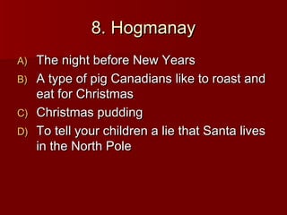 8. Hogmanay
A)   The night before New Years
B)   A type of pig Canadians like to roast and
     eat for Christmas
C)   Christmas pudding
D)   To tell your children a lie that Santa lives
     in the North Pole
 