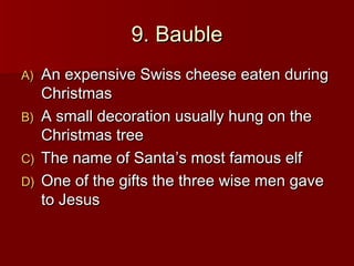 9. Bauble
A)   An expensive Swiss cheese eaten during
     Christmas
B)   A small decoration usually hung on the
     Christmas tree
C)   The name of Santa’s most famous elf
D)   One of the gifts the three wise men gave
     to Jesus
 