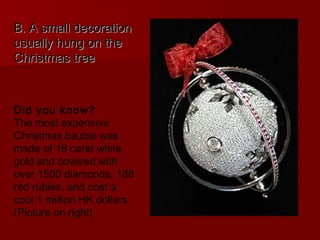B. A small decoration
usually hung on the
Christmas tree



Did you know?
The most expensive
Christmas bauble was
made of 18 carat white
gold and covered with
over 1500 diamonds, 188
red rubies, and cost a
cool 1 million HK dollars.
(Picture on right)
 