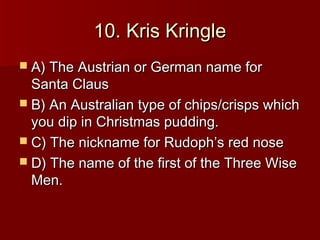 10. Kris Kringle
 A) The Austrian or German name for
  Santa Claus
 B) An Australian type of chips/crisps which
  you dip in Christmas pudding.
 C) The nickname for Rudoph’s red nose
 D) The name of the first of the Three Wise
  Men.
 