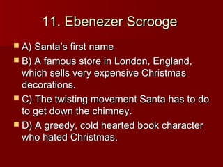11. Ebenezer Scrooge
 A) Santa’s first name
 B) A famous store in London, England,
  which sells very expensive Christmas
  decorations.
 C) The twisting movement Santa has to do
  to get down the chimney.
 D) A greedy, cold hearted book character
  who hated Christmas.
 