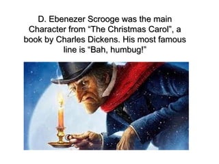 D. Ebenezer Scrooge was the main
 Character from “The Christmas Carol”, a
book by Charles Dickens. His most famous
         line is “Bah, humbug!”
 