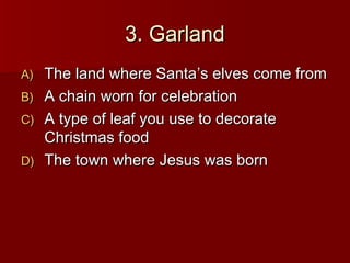 3. Garland
A)   The land where Santa’s elves come from
B)   A chain worn for celebration
C)   A type of leaf you use to decorate
     Christmas food
D)   The town where Jesus was born
 