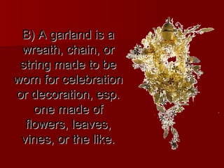 B) A garland is a
 wreath, chain, or
 string made to be
worn for celebration
or decoration, esp.
    one made of
  flowers, leaves,
 vines, or the like.
 