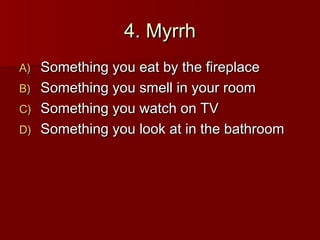 4. Myrrh
A) Something you eat by the fireplace
B) Something you smell in your room
C) Something you watch on TV
D) Something you look at in the bathroom
 