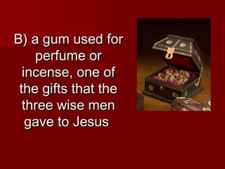 B) a gum used for
    perfume or
  incense, one of
 the gifts that the
  three wise men
   gave to Jesus
 