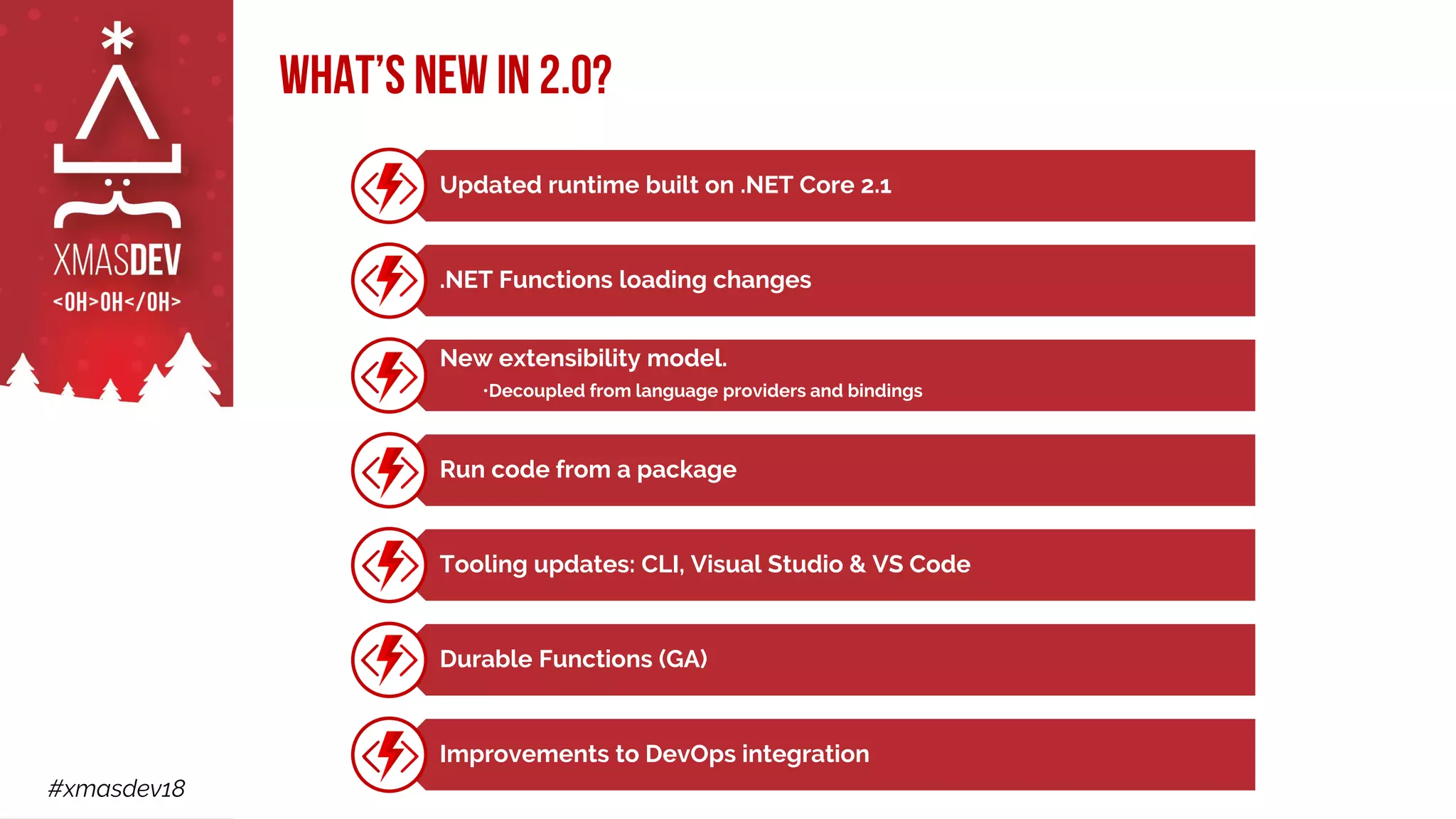#xmasdev18
Updated runtime built on .NET Core 2.1
.NET Functions loading changes
New extensibility model.
•Decoupled from language providers and bindings
Run code from a package
Tooling updates: CLI, Visual Studio & VS Code
Durable Functions (GA)
Improvements to DevOps integration
What’s new in 2.0?
 