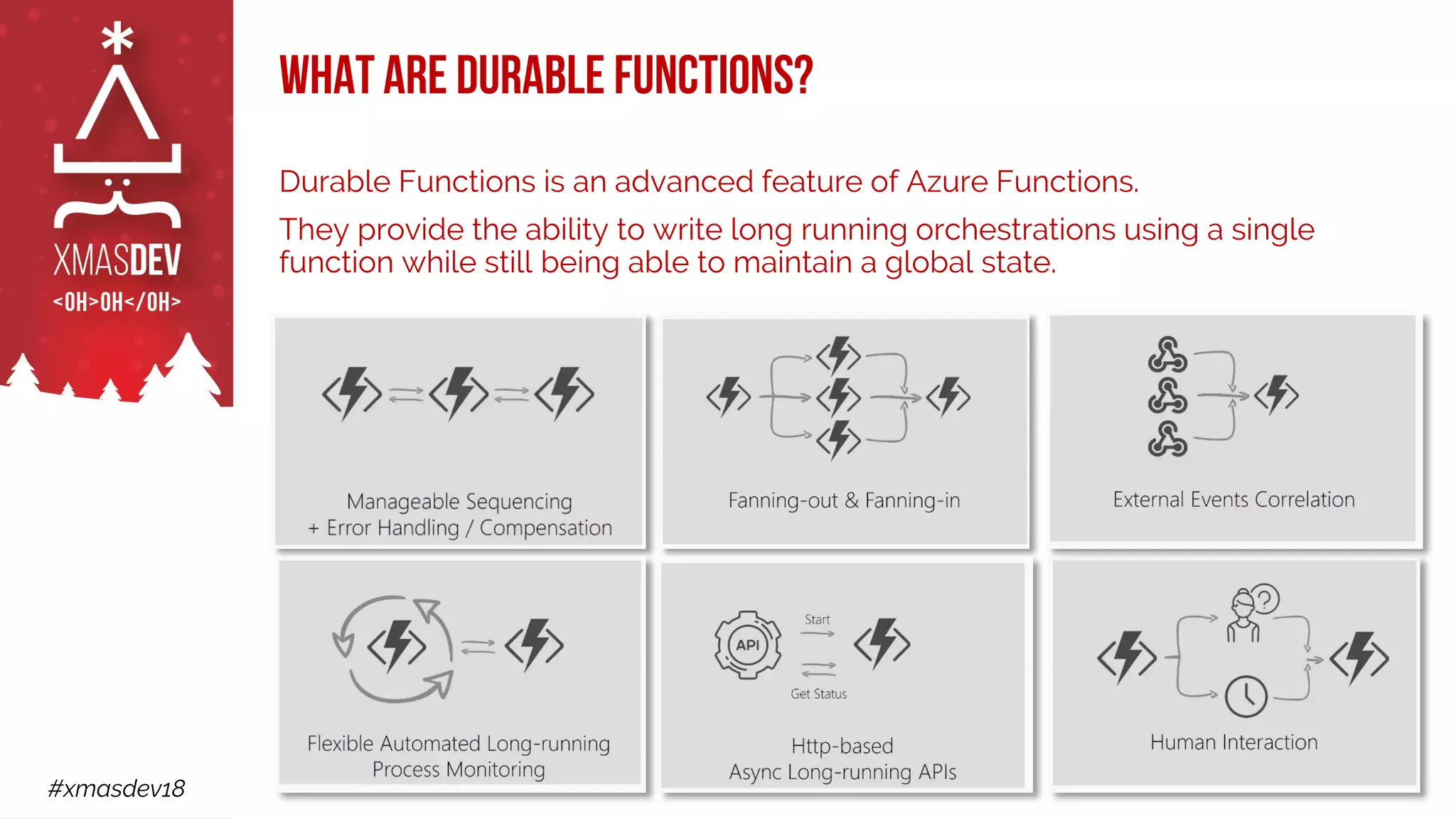 #xmasdev18
What are Durable Functions?
Durable Functions is an advanced feature of Azure Functions.
They provide the ability to write long running orchestrations using a single
function while still being able to maintain a global state.
 