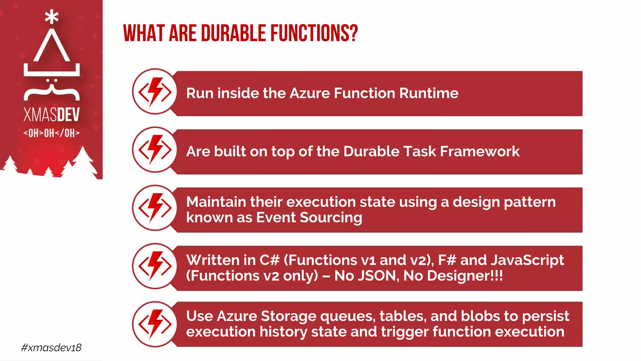#xmasdev18
What are Durable Functions?
Run inside the Azure Function Runtime
Are built on top of the Durable Task Framework
Maintain their execution state using a design pattern
known as Event Sourcing
Written in C# (Functions v1 and v2), F# and JavaScript
(Functions v2 only) – No JSON, No Designer!!!
Use Azure Storage queues, tables, and blobs to persist
execution history state and trigger function execution
 