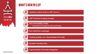 #xmasdev18
Updated runtime built on .NET Core 2.1
.NET Functions loading changes
New extensibility model.
•Decoupled from language providers and bindings
Run code from a package
Tooling updates: CLI, Visual Studio & VS Code
Durable Functions (GA)
Improvements to DevOps integration
What’s new in 2.0?
 