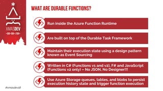 #xmasdev18
What are Durable Functions?
Run inside the Azure Function Runtime
Are built on top of the Durable Task Framework
Maintain their execution state using a design pattern
known as Event Sourcing
Written in C# (Functions v1 and v2), F# and JavaScript
(Functions v2 only) – No JSON, No Designer!!!
Use Azure Storage queues, tables, and blobs to persist
execution history state and trigger function execution
 